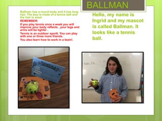 BALLMAN
Ballman has a round body and it has long
hair. The boy is made of a tennis ball and
the hair is wool.
REMEMBER:
If you play tennis once a week you will
improve your body reflects , your legs and
arms will be lighter .
Tennis is an outdoor sportt. You can play
with one or three more friends.
You also learn how to work in a team!.
Hello, my name is
Ingrid and my mascot
is called Ballman. It
looks like a tennis
ball.
 