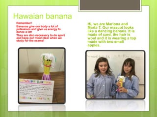 Hawaian banana
Remember!
Bananas give our body a lot of
potassium and give us energy to
dance a lot!
They are also necessary to do sport
and keep our mind clear when we
study for the exams!
Hi, we are Mariona and
Marta T. Our mascot looks
like a dancing banana. It is
made of card, the hair is
wool and it is wearing a top
made with two small
apples.
 