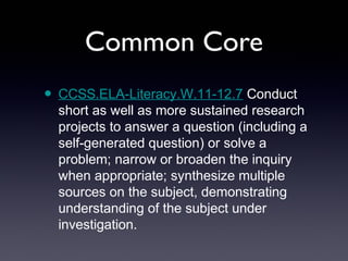 Common Core
• CCSS.ELA-Literacy.W.11-12.7 Conduct
  short as well as more sustained research
  projects to answer a question (including a
  self-generated question) or solve a
  problem; narrow or broaden the inquiry
  when appropriate; synthesize multiple
  sources on the subject, demonstrating
  understanding of the subject under
  investigation.
 