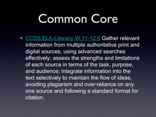 Common Core
• CCSS.ELA-Literacy.W.11-12.8 Gather relevant
  information from multiple authoritative print and
  digital sources, using advanced searches
  effectively; assess the strengths and limitations
  of each source in terms of the task, purpose,
  and audience; integrate information into the
  text selectively to maintain the flow of ideas,
  avoiding plagiarism and over-reliance on any
  one source and following a standard format for
  citation.
 