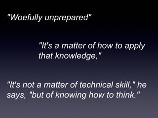 "Woefully unprepared"


         "It's a matter of how to apply
         that knowledge,"


"It's not a matter of technical skill," he
says, "but of knowing how to think."
 