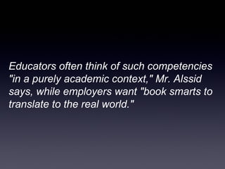 Educators often think of such competencies
"in a purely academic context," Mr. Alssid
says, while employers want "book smarts to
translate to the real world."
 