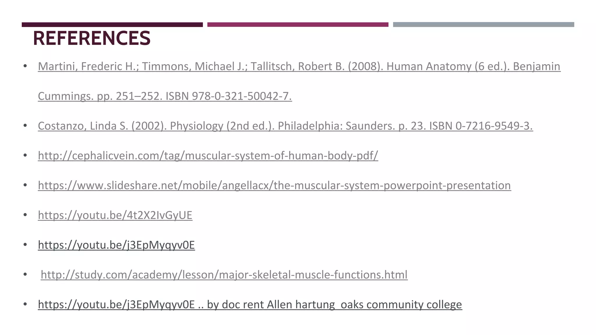 • Martini, Frederic H.; Timmons, Michael J.; Tallitsch, Robert B. (2008). Human Anatomy (6 ed.). Benjamin
Cummings. pp. 251–252. ISBN 978-0-321-50042-7.
• Costanzo, Linda S. (2002). Physiology (2nd ed.). Philadelphia: Saunders. p. 23. ISBN 0-7216-9549-3.
• http://cephalicvein.com/tag/muscular-system-of-human-body-pdf/
• https://www.slideshare.net/mobile/angellacx/the-muscular-system-powerpoint-presentation
• https://youtu.be/4t2X2IvGyUE
• https://youtu.be/j3EpMyqyv0E
• http://study.com/academy/lesson/major-skeletal-muscle-functions.html
• https://youtu.be/j3EpMyqyv0E .. by doc rent Allen hartung oaks community college
REFERENCES
 
