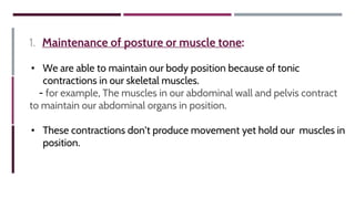 1. Maintenance of posture or muscle tone:
• We are able to maintain our body position because of tonic
contractions in our skeletal muscles.
- for example, The muscles in our abdominal wall and pelvis contract
to maintain our abdominal organs in position.
• These contractions don’t produce movement yet hold our muscles in
position.
 