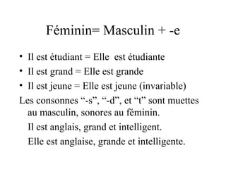 Féminin= Masculin + -e
• Il est étudiant = Elle est étudiante
• Il est grand = Elle est grande
• Il est jeune = Elle est jeune (invariable)
Les consonnes “-s”, “-d”, et “t” sont muettes
au masculin, sonores au féminin.
Il est anglais, grand et intelligent.
Elle est anglaise, grande et intelligente.

 