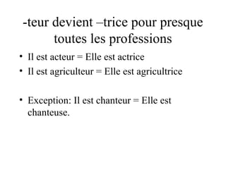 -teur devient –trice pour presque
toutes les professions
• Il est acteur = Elle est actrice
• Il est agriculteur = Elle est agricultrice
• Exception: Il est chanteur = Elle est
chanteuse.

 