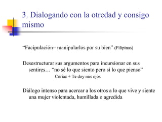 3. Dialogando con la otredad y consigo mismo“Facipulación= manipularlos por su bien” (Filipinas)Desestructurar sus argumentos para incursionar en sus sentires… “no sé lo que siento pero sí lo que pienso” 			Coriac + Te doy mis ojosDiálogo intenso para acercar a los otros a lo que vive y siente una mujer violentada, humillada o agredida