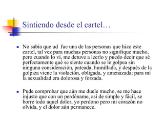 Sintiendo desde el cartel…No sabía que ud  fue una de las personas que hizo este cartel, tal vez para muchas personas no signifique mucho, pero cuando lo ví, me detuve a leerlo y puedo decir que sé perfectamente qué se siente cuando se le golpea sin ninguna consideración, pateada, humillada, y después de la golpiza viene la violación, obligada, y amenazada; para mí la sexualidad era dolorosa y forzada.Pude comprobar que aún me duele mucho, se me hace injusto que con un perdóname, así de simple y fácil, se borre todo aquel dolor, yo perdono pero mi corazón no olvida, y el dolor aún permanece.