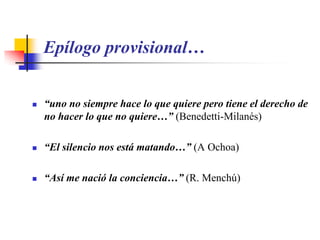 Epílogo provisional…“uno no siempre hace lo que quiere pero tiene el derecho de no hacer lo que no quiere…” (Benedetti-Milanés)“El silencio nos está matando…” (A Ochoa)“Así me nació la conciencia…” (R. Menchú)