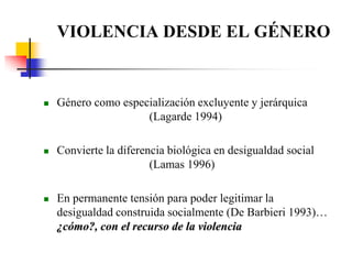 VIOLENCIA DESDE EL GÉNEROGénero como especialización excluyente y jerárquica       			(Lagarde 1994)Convierte la diferencia biológica en desigualdad social 				(Lamas 1996)En permanente tensión para poder legitimar la desigualdad construida socialmente (De Barbieri 1993)… ¿cómo?, con el recurso de la violencia