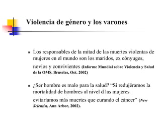 Violencia de género y los varonesLos responsables de la mitad de las muertes violentas de mujeres en el mundo son los maridos, ex cónyuges, novios y convivientes(Informe Mundial sobre Violencia y Salud de la OMS, Bruselas, Oct. 2002)¿Ser hombre es malo para la salud? “Si redujéramos la mortalidad de hombres al nivel d las mujeres evitaríamos más muertes que curando el cáncer”(New Scientist, Ann Arbor, 2002).