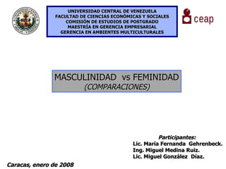 UNIVERSIDAD CENTRAL DE VENEZUELA FACULTAD DE CIENCIAS ECONÓMICAS Y SOCIALES COMISIÓN DE ESTUDIOS DE POSTGRADO MAESTRÍA EN GERENCIA EMPRESARIAL GERENCIA EN AMBIENTES MULTICULTURALES MASCULINIDAD  vs FEMINIDAD (COMPARACIONES) Participantes: Lic. María Fernanda  Gehrenbeck. Ing. Miguel Medina Ruiz. Lic. Miguel González   Díaz. Caracas, enero de 2008 