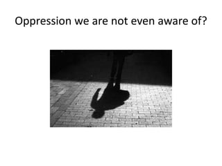 Oppression we are not even aware of?
 