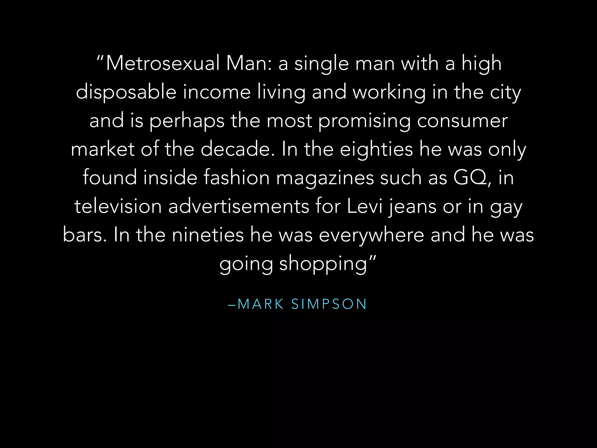 – M A R K S I M P S O N
“Metrosexual Man: a single man with a high
disposable income living and working in the city
and is perhaps the most promising consumer
market of the decade. In the eighties he was only
found inside fashion magazines such as GQ, in
television advertisements for Levi jeans or in gay
bars. In the nineties he was everywhere and he was
going shopping”
 