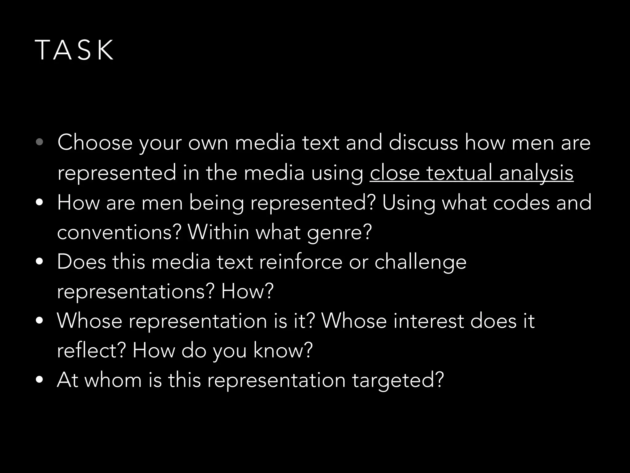 TA S K
• Choose your own media text and discuss how men are
represented in the media using close textual analysis
• How are men being represented? Using what codes and
conventions? Within what genre?
• Does this media text reinforce or challenge
representations? How?
• Whose representation is it? Whose interest does it
reflect? How do you know?
• At whom is this representation targeted?
 