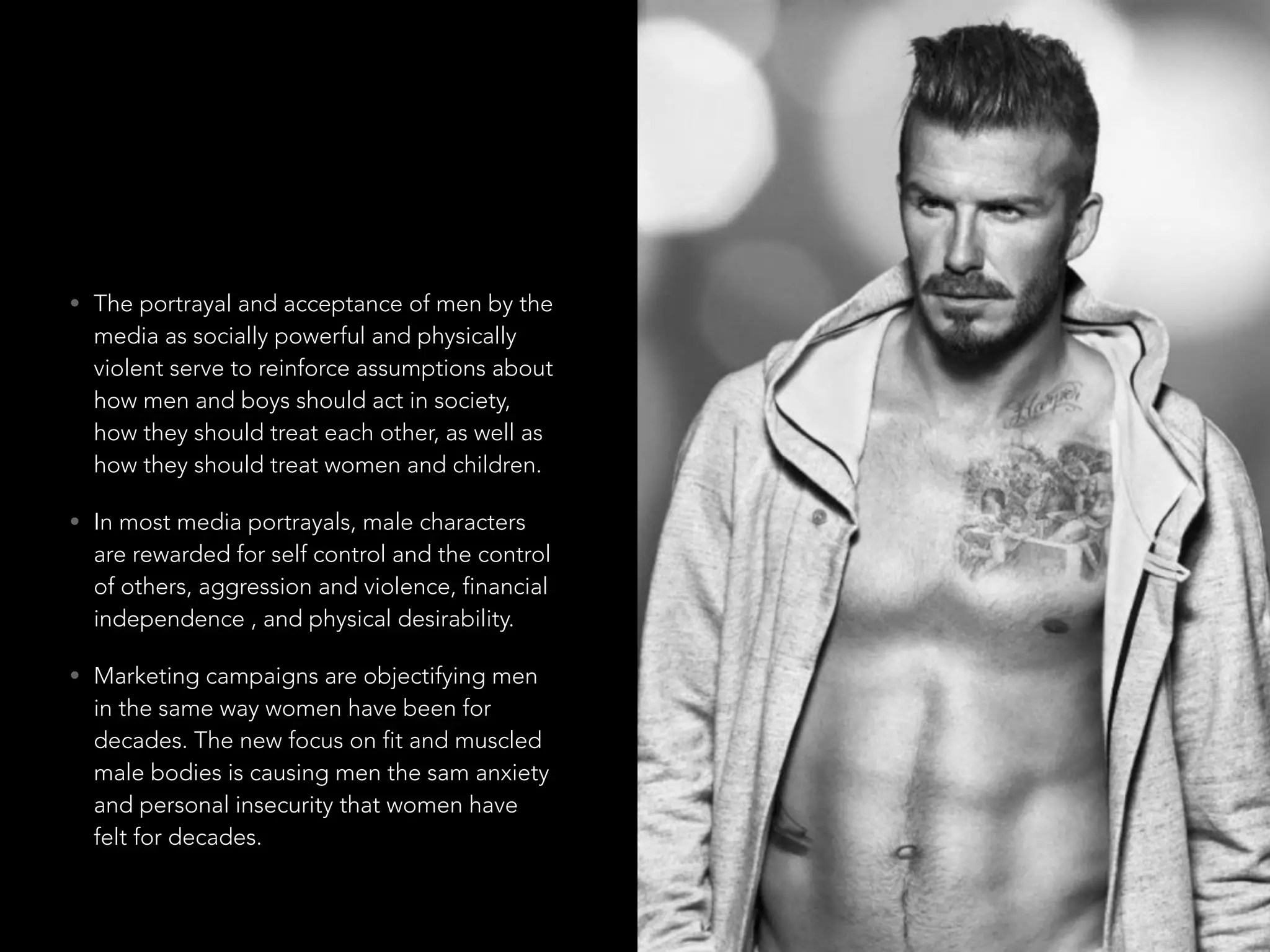 • The portrayal and acceptance of men by the
media as socially powerful and physically
violent serve to reinforce assumptions about
how men and boys should act in society,
how they should treat each other, as well as
how they should treat women and children.
• In most media portrayals, male characters
are rewarded for self control and the control
of others, aggression and violence, financial
independence , and physical desirability.
• Marketing campaigns are objectifying men
in the same way women have been for
decades. The new focus on fit and muscled
male bodies is causing men the sam anxiety
and personal insecurity that women have
felt for decades.
 