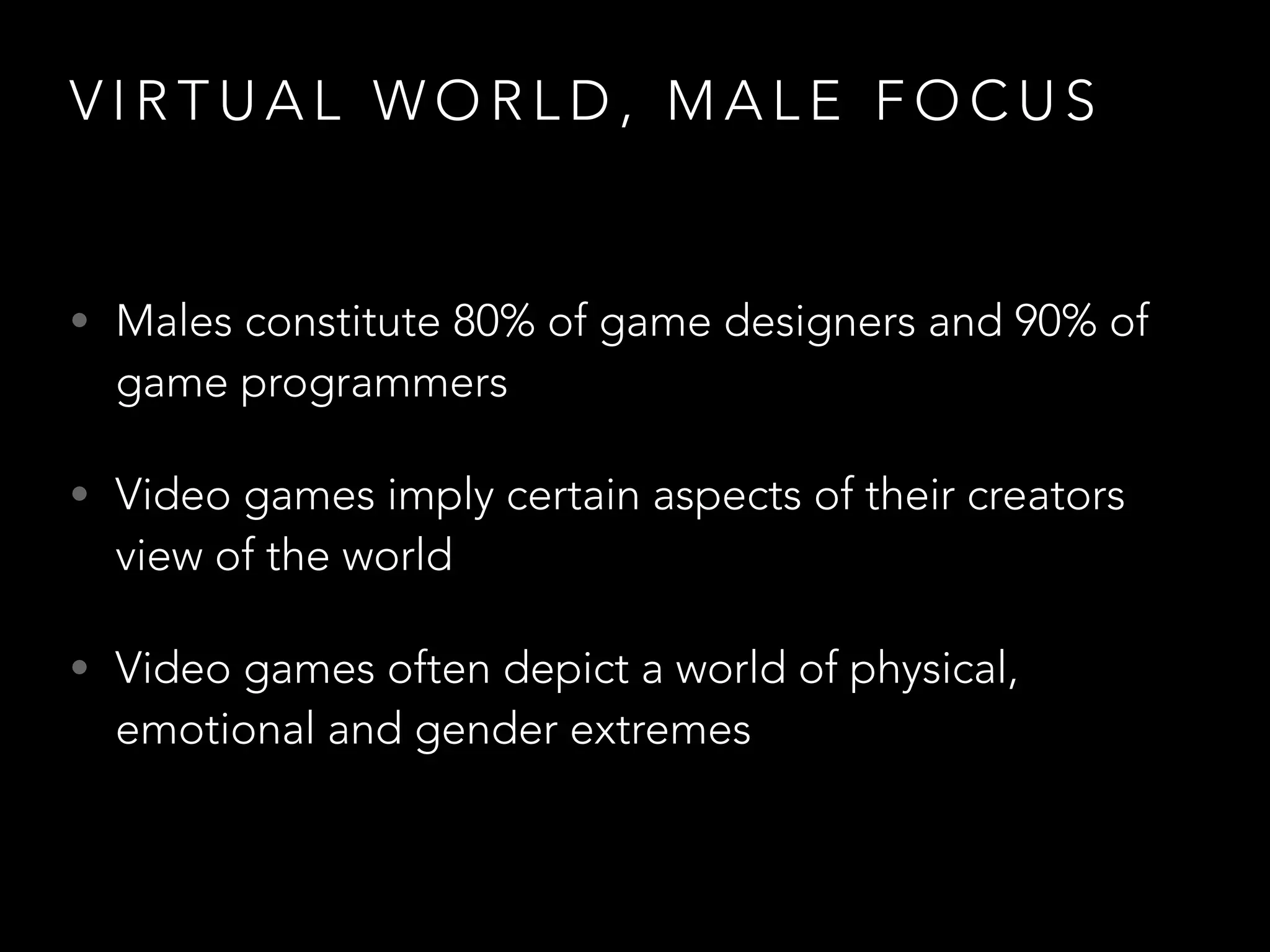 V I R T U A L W O R L D , M A L E F O C U S
• Males constitute 80% of game designers and 90% of
game programmers
• Video games imply certain aspects of their creators
view of the world
• Video games often depict a world of physical,
emotional and gender extremes
 