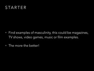 S TA R T E R
• Find examples of masculinity, this could be magazines,
TV shows, video games, music or film examples.
• The more the better!
 