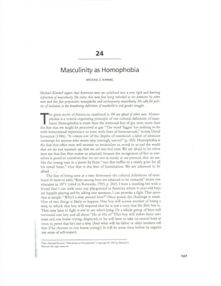 24
Masculinity as Homophobia
MICHAELS.KIMMEL
Michael Kimmel argues that American men are socialized into a very rigid and limiting
definition of masculinity. He states that men fear being ridiculed as too feminine by other
men and this fear perpetuates homophobic and exclusionary masculinity. He callsfor poli-
tics of inclusion or the broadening definition of manho~d to end gender struggle.
The great secret af American manhaad is: VIleare afraid of other men. Hama-
phabia is a central arganizing principle af aur cultural definitia'tl af man-
haad. Hamaphabia is mare than the irratianal fear af gay men, mare than
the fear that we might be perceived as gay."The ward 'faggat' has nathing to. do.
with hamasexual experience ar even with fears af hamasexuals," writes David
Leverenz (1986). "It carnes aut af the depths af manhaad: a label af ultimate
cantempt far anyane who. seems sissy,untaugh, uncaal" (p. 455). Hamaphabia is
the fear that ather men will unmask us, emasculate us, reveal to. us and the warld
that we do. nat measure up, that we are nat real men. We are afraid to. let ather
men see that fear. Fear makes us ashamed, because the recagnitian af fear in aur-
selves is praaf to. aurselves that we are nat as manly as we pretend, that we are,
like the yaung man in a paem by Yeats, "ane that ruffles in a manly pase far all
his timid heart." Our fear is the fear af humiliatian. We are ashamed to. be
afraid. . .
The fear af being seen as a sissy daminates the cultural definitians af man-
haad. It starts so.early. "Bays amang bays are ashamed to. be unmanly," wrote ane
educatar in 1871 (cited in Ratunda, 1993, p. 264). I have a standing bet with a
friend that I can walk anta any playground in America where 6-year-ald bays
are happily playing and by asking ane questian, I can provake a fight. That ques-
tian is simple: "Who's a sissy around here?" Once pased, the challenge is made.
One af two. things is likely to. happen. One bay will accuse anather af being a
sissy, to. which that bay will respand that he is nat a sissy, that the first bay is.
They may have to. fight it aut to. see wha's lying. Or a whale graup afbays will
surraund ane bay and all shaut "He is! He is!"That bay will either burst into.
tears and run hame crying, disgraced, ar he will have to. take an several bays at
ance, to. prave that he's nat a sissy. (And what will his father ar alder brothers tell
him if he chaases to. run hame crying?) It will be same time before he regains
any sense af self-respect.
From: Michael Kimmel. "Masculinity as Homophobia." Copyright @ 1994 by Michael S.
Kimmel. All rights reserved.
147
 