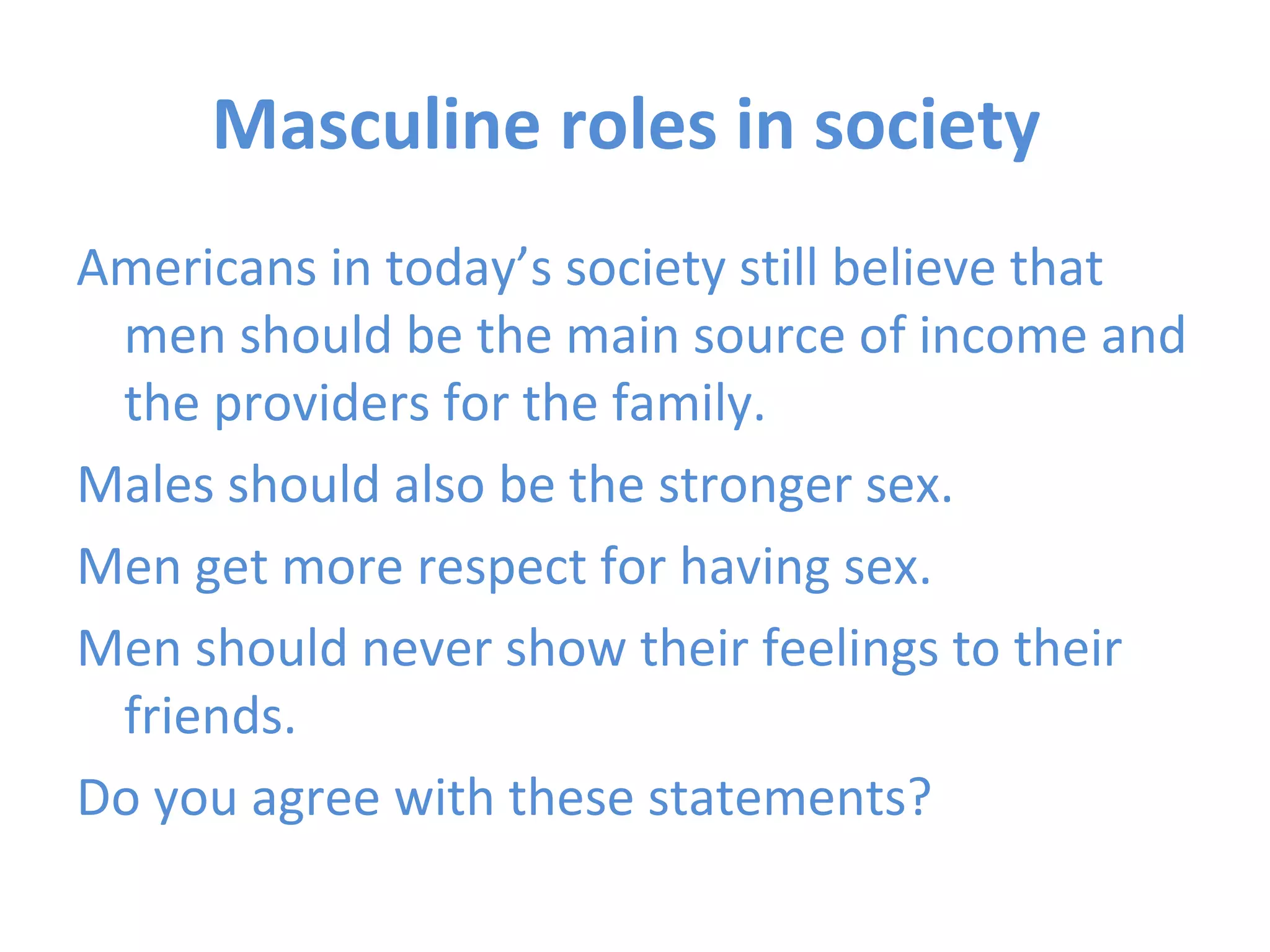 Masculine roles in society  Americans in today’s society still believe that men should be the main source of income and the providers for the family.  Males should also be the stronger sex. Men get more respect for having sex. Men should never show their feelings to their friends.  Do you agree with these statements? 