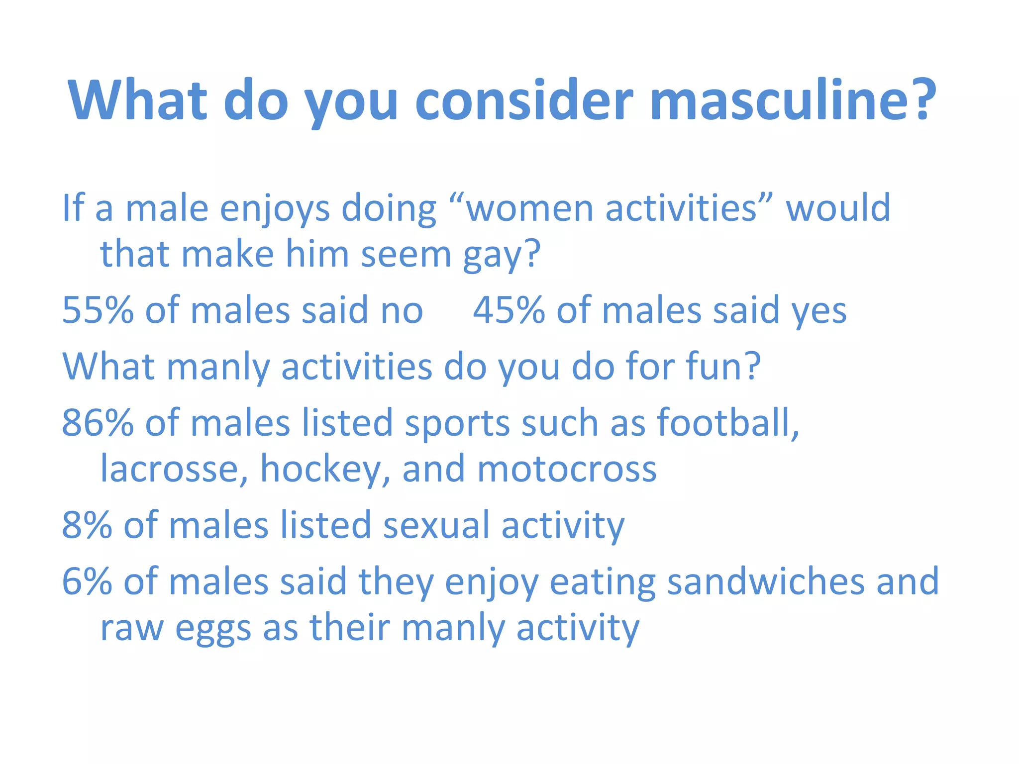 What do you consider masculine?  If a male enjoys doing “women activities” would that make him seem gay? 55% of males said no  45% of males said yes What manly activities do you do for fun? 86% of males listed sports such as football, lacrosse, hockey, and motocross  8% of males listed sexual activity 6% of males said they enjoy eating sandwiches and raw eggs as their manly activity 