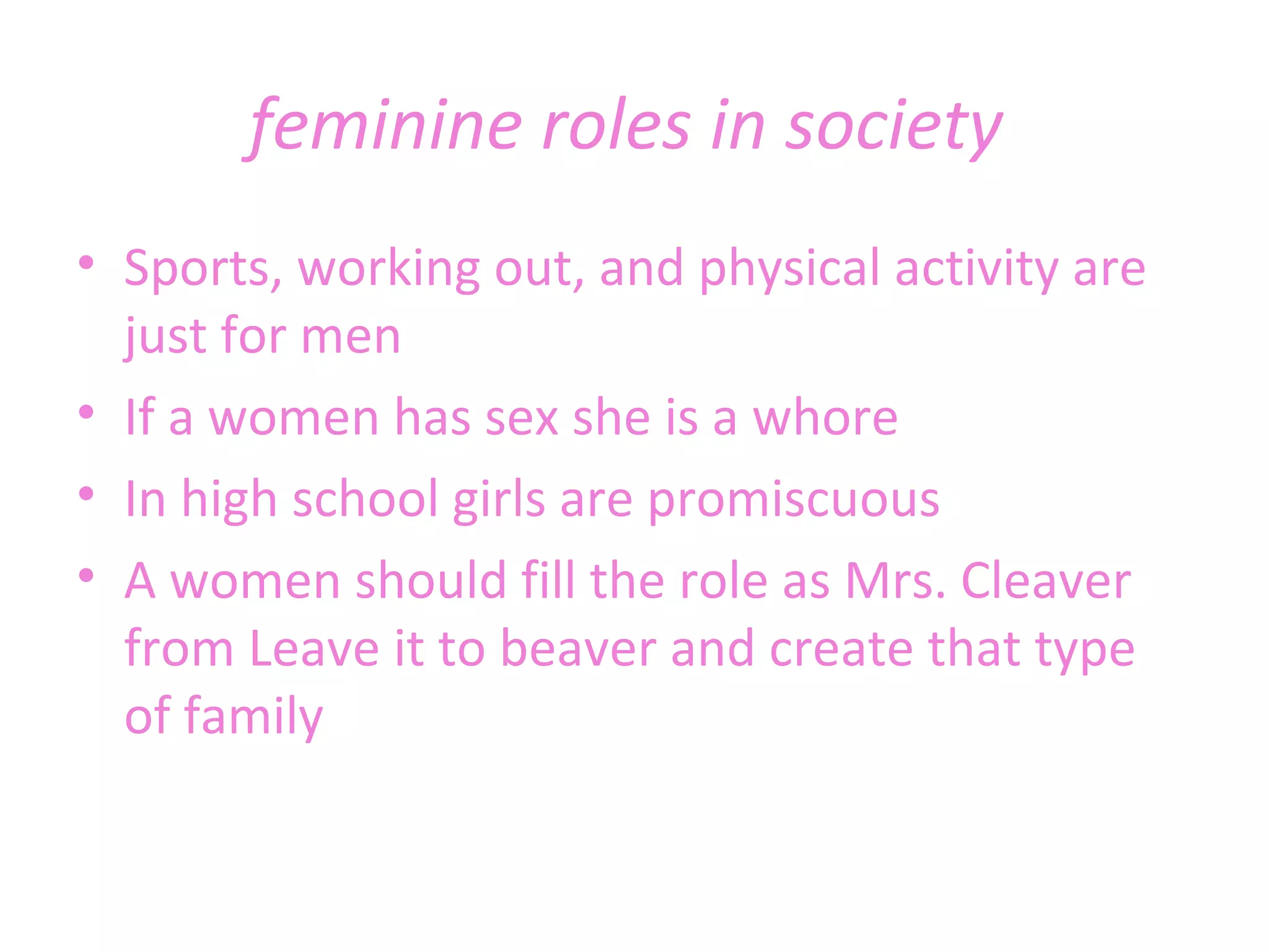 feminine roles in society  Sports, working out, and physical activity are just for men If a women has sex she is a whore In high school girls are promiscuous A women should fill the role as Mrs. Cleaver from Leave it to beaver and create that type of family 