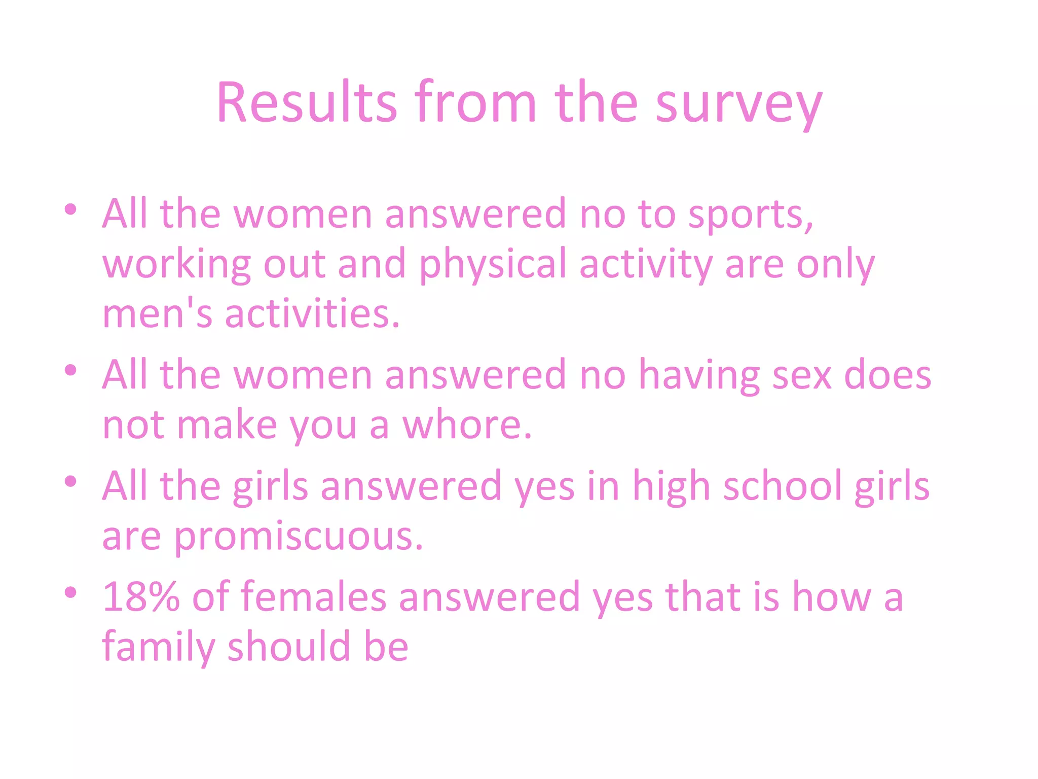 Results from the survey All the women answered no to sports, working out and physical activity are only men's activities.  All the women answered no having sex does not make you a whore.  All the girls answered yes in high school girls are promiscuous.  18% of females answered yes that is how a family should be 