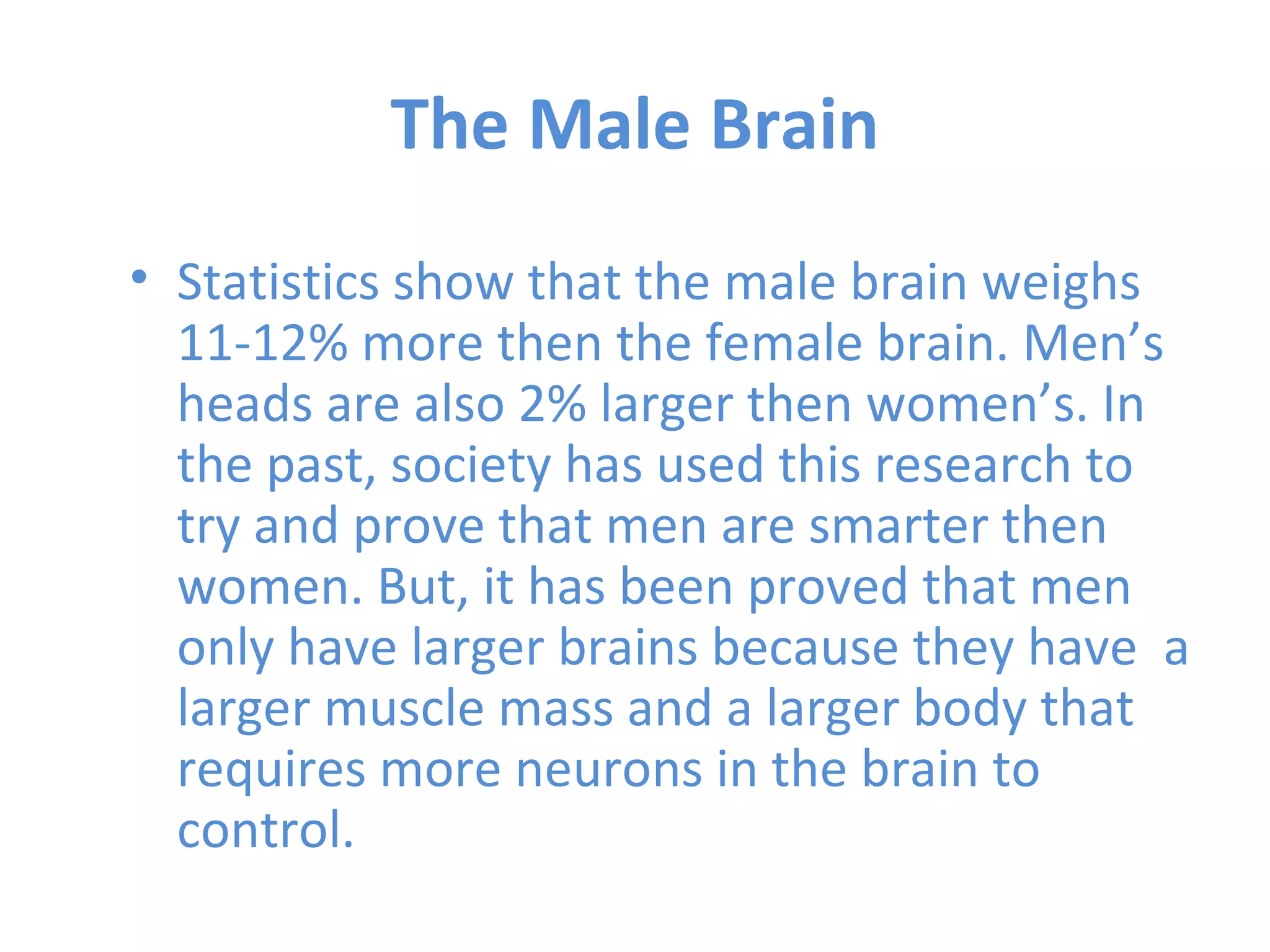 The Male Brain Statistics show that the male brain weighs 11-12% more then the female brain. Men’s heads are also 2% larger then women’s. In the past, society has used this research to try and prove that men are smarter then women. But, it has been proved that men only have larger brains because they have  a larger muscle mass and a larger body that requires more neurons in the brain to control.  