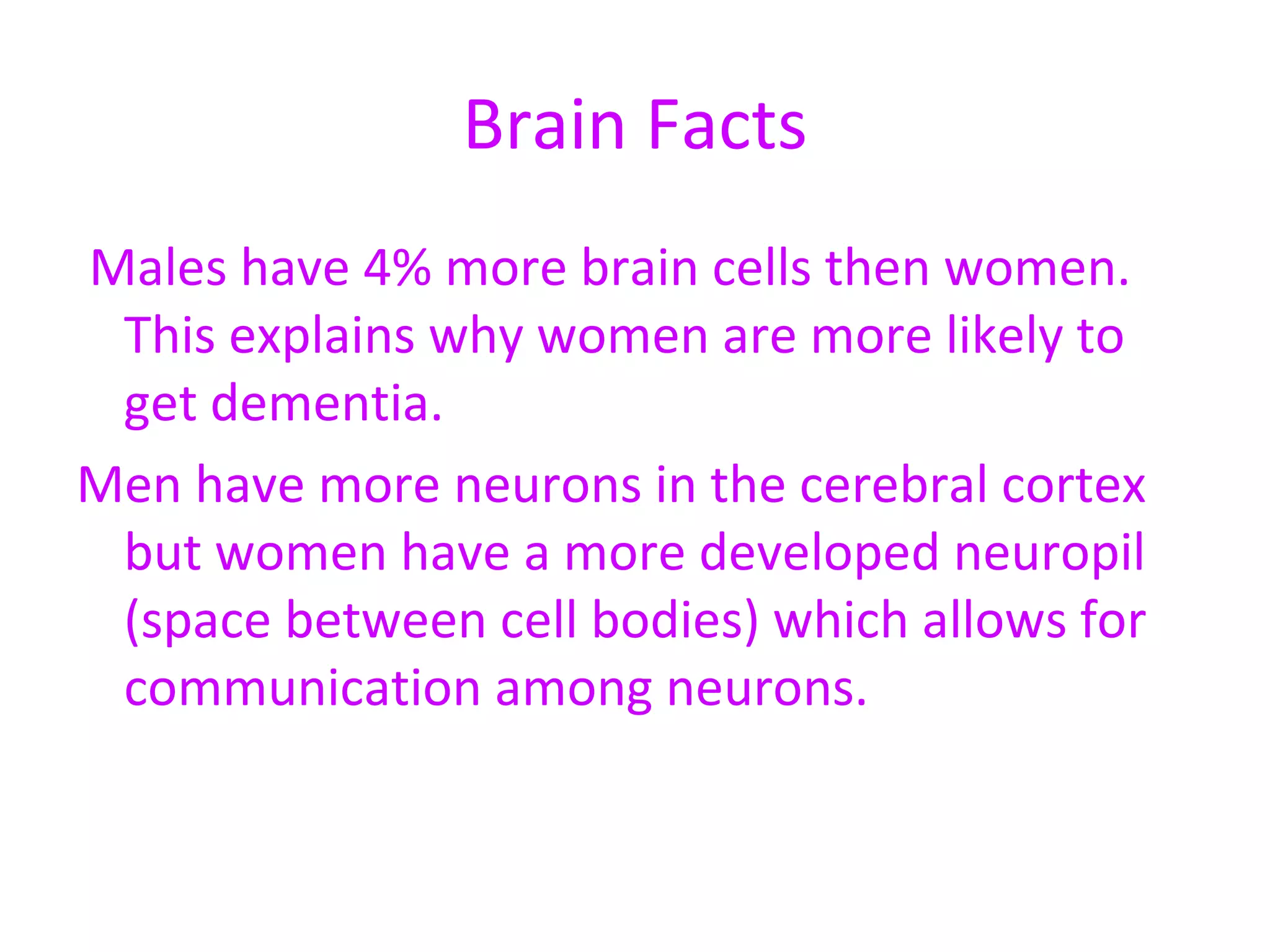 Brain Facts Males have 4% more brain cells then women. This explains why women are more likely to get dementia.  Men have more neurons in the cerebral cortex but women have a more developed neuropil (space between cell bodies) which allows for communication among neurons.  