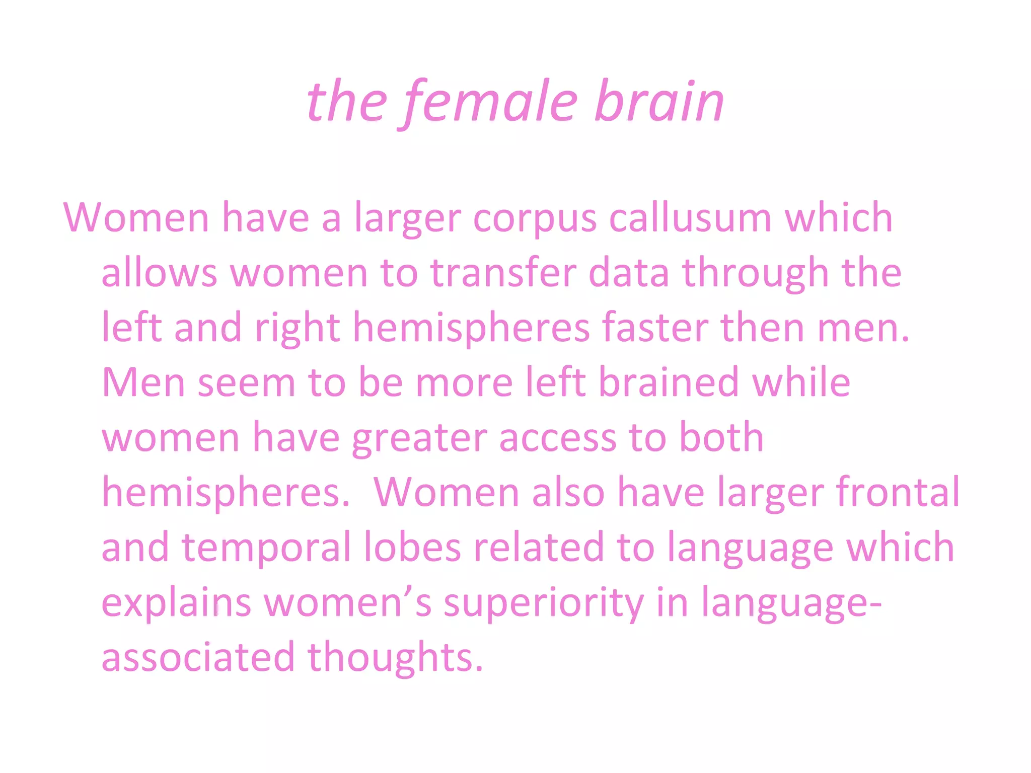 the female brain Women have a larger corpus callusum which allows women to transfer data through the left and right hemispheres faster then men. Men seem to be more left brained while women have greater access to both hemispheres.  Women also have larger frontal and temporal lobes related to language which explains women’s superiority in language-associated thoughts. 
