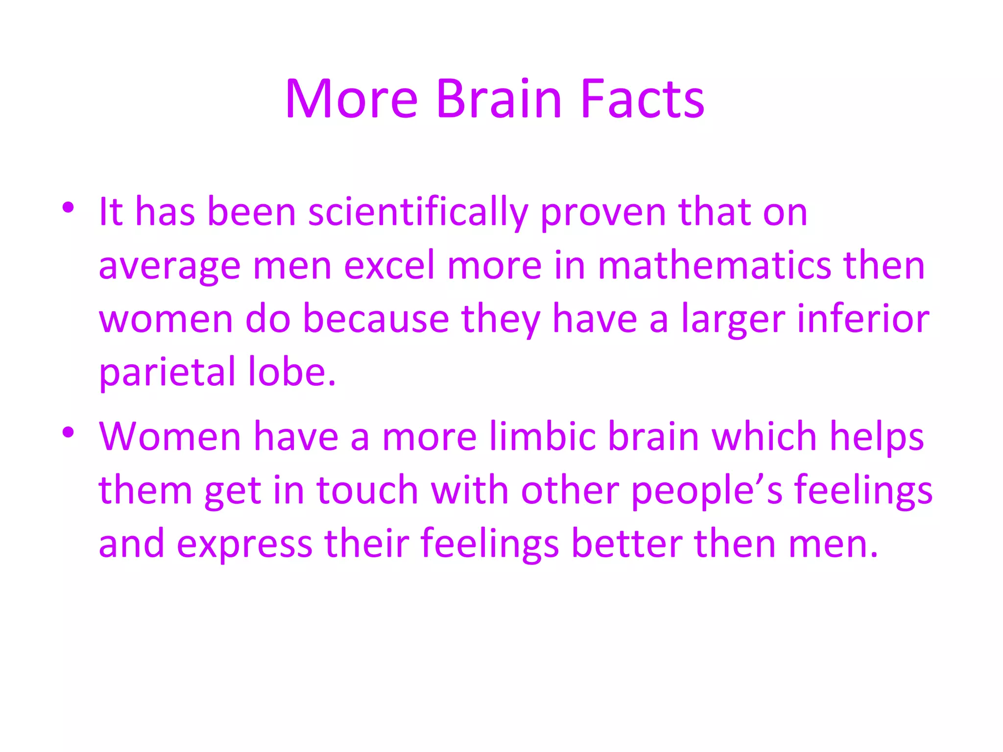More Brain Facts  It has been scientifically proven that on average men excel more in mathematics then women do because they have a larger inferior parietal lobe.  Women have a more limbic brain which helps them get in touch with other people’s feelings and express their feelings better then men.  