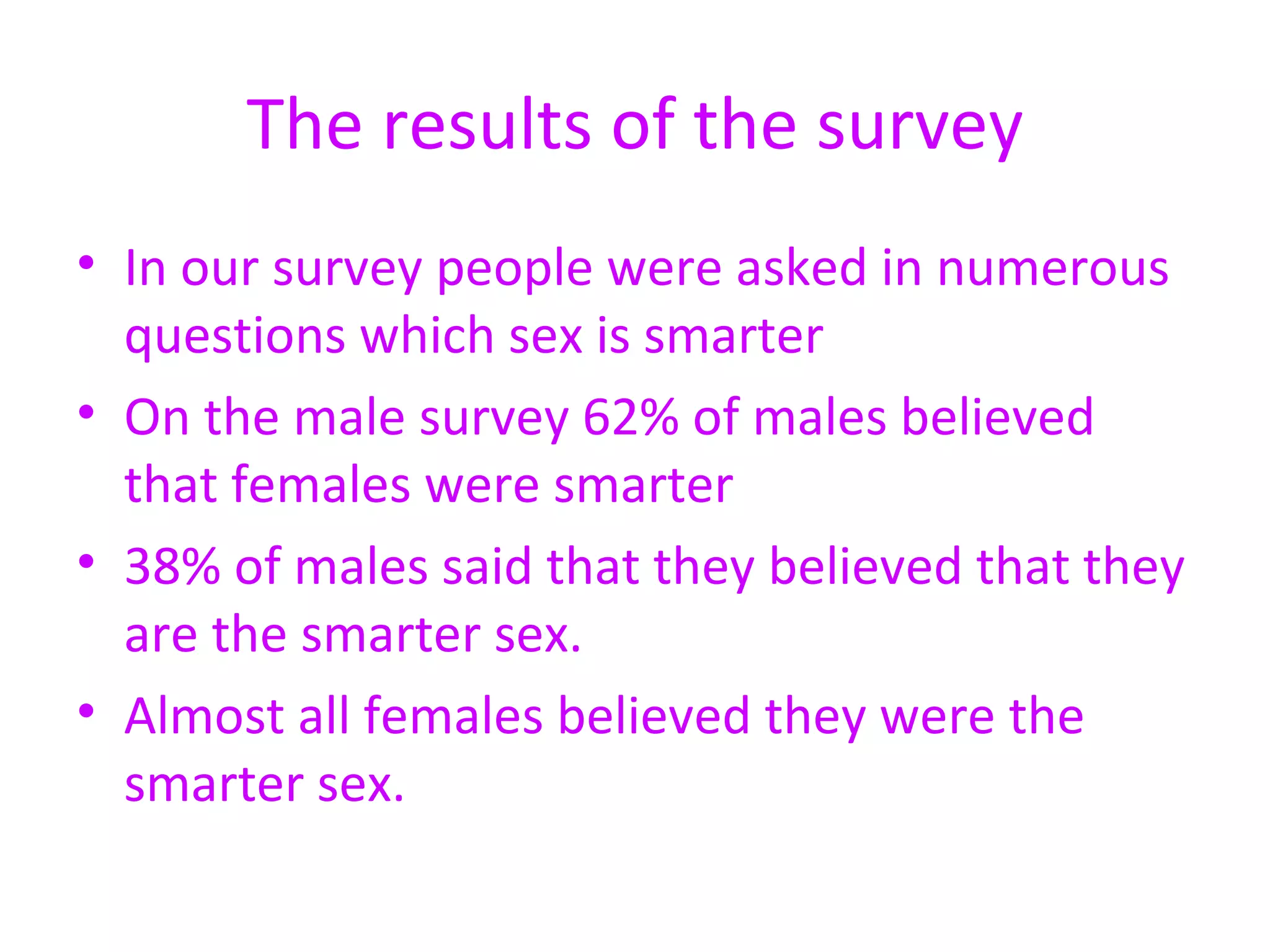 The results of the survey In our survey people were asked in numerous questions which sex is smarter On the male survey 62% of males believed that females were smarter 38% of males said that they believed that they are the smarter sex.  Almost all females believed they were the smarter sex.  