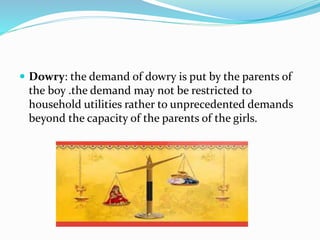  Dowry: the demand of dowry is put by the parents of
the boy .the demand may not be restricted to
household utilities rather to unprecedented demands
beyond the capacity of the parents of the girls.
 