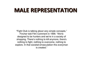 MALE REPRESENTATIONMALE REPRESENTATION
“Fight Club is talking about very simple concepts,”
Fincher told Film Comment in 1999. “We're
designed to be hunters and we’re in a society of
shopping. There’s nothing to kill anymore, there's
nothing to fight, nothing to overcome, nothing to
explore. In that societal emasculation this everyman
is created.”
 