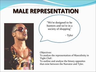 MALE REPRESENTATION “ We’re designed to be hunters and we’re in a society of shopping” - Tyler Objectives: To analyse the representation of Masculinity in ‘Fight Club’.  To outline and analyse the binary opposites that exist between the Narrator and Tyler.  