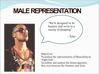 MALEREPRESENTATION
“We’re designed to be
hunters and we’re in a
society of shopping”
- Tyler
Objectives:
To analyse the representation of Masculinity in
‘Fight Club’.
To outline and analyse the binaryopposites
that exist between the Narrator and Tyler.
 