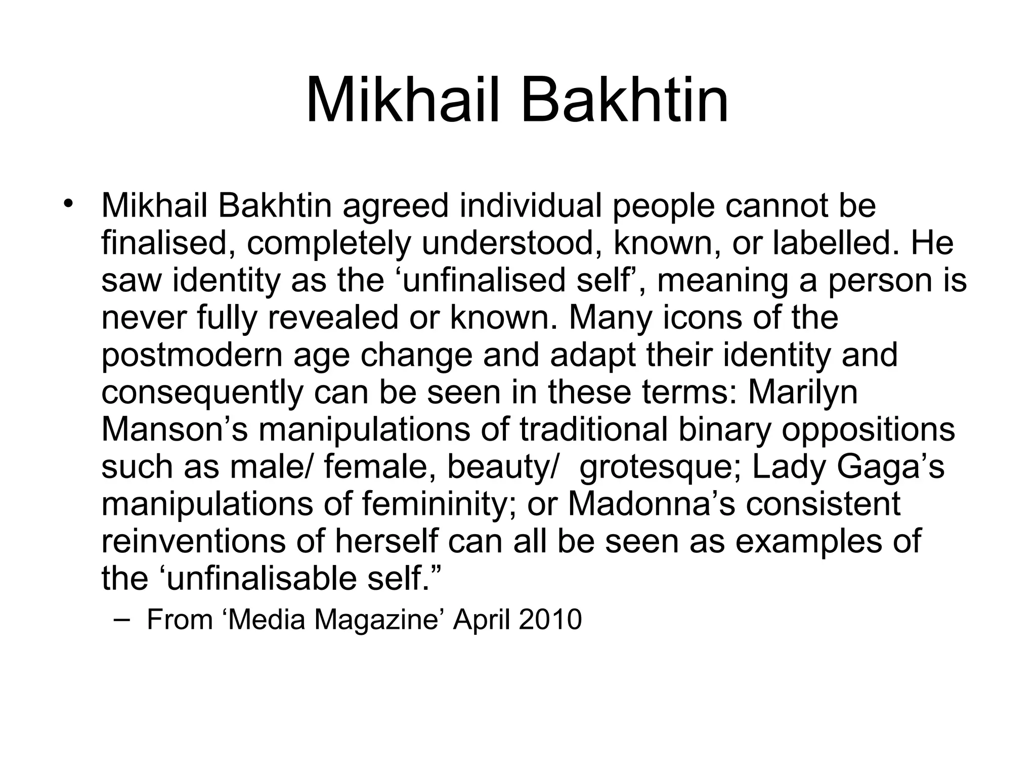 Mikhail Bakhtin
• Mikhail Bakhtin agreed individual people cannot be
finalised, completely understood, known, or labelled. He
saw identity as the ‘unfinalised self’, meaning a person is
never fully revealed or known. Many icons of the
postmodern age change and adapt their identity and
consequently can be seen in these terms: Marilyn
Manson’s manipulations of traditional binary oppositions
such as male/ female, beauty/ grotesque; Lady Gaga’s
manipulations of femininity; or Madonna’s consistent
reinventions of herself can all be seen as examples of
the ‘unfinalisable self.”
– From ‘Media Magazine’ April 2010
 