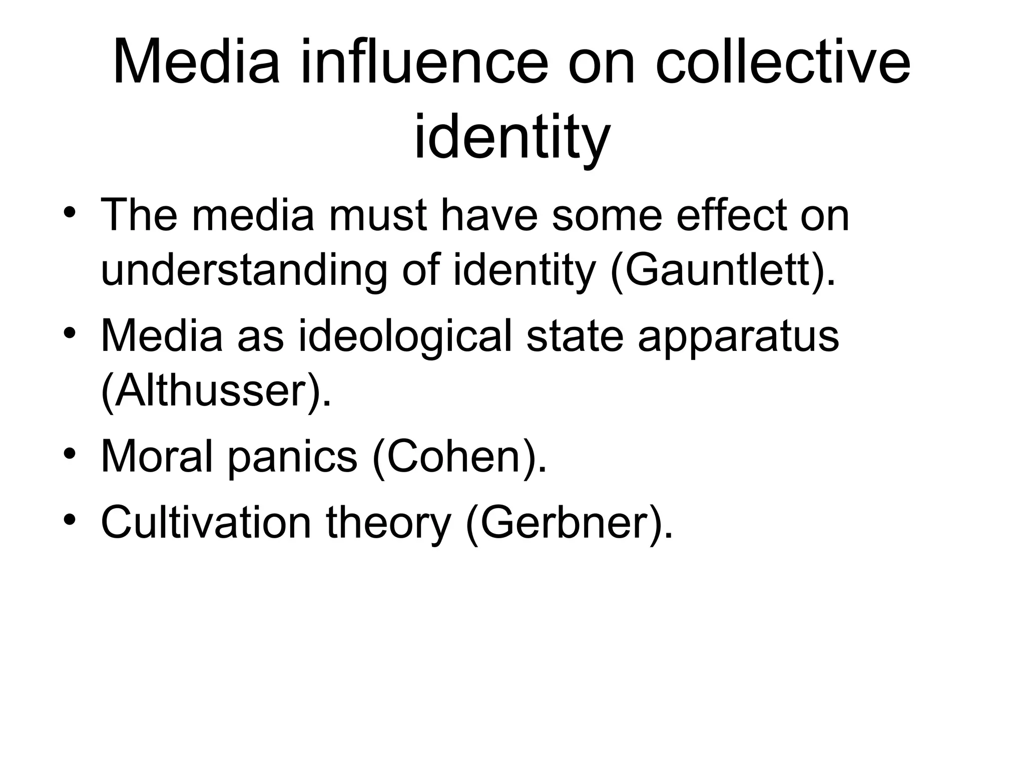 Media influence on collective
identity
• The media must have some effect on
understanding of identity (Gauntlett).
• Media as ideological state apparatus
(Althusser).
• Moral panics (Cohen).
• Cultivation theory (Gerbner).
 