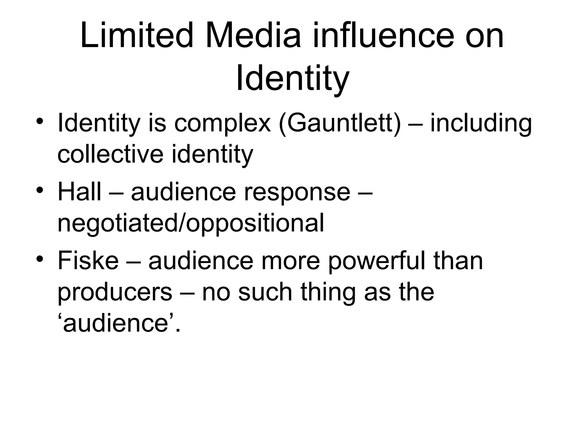 Limited Media influence on
Identity
• Identity is complex (Gauntlett) – including
collective identity
• Hall – audience response –
negotiated/oppositional
• Fiske – audience more powerful than
producers – no such thing as the
‘audience’.
 