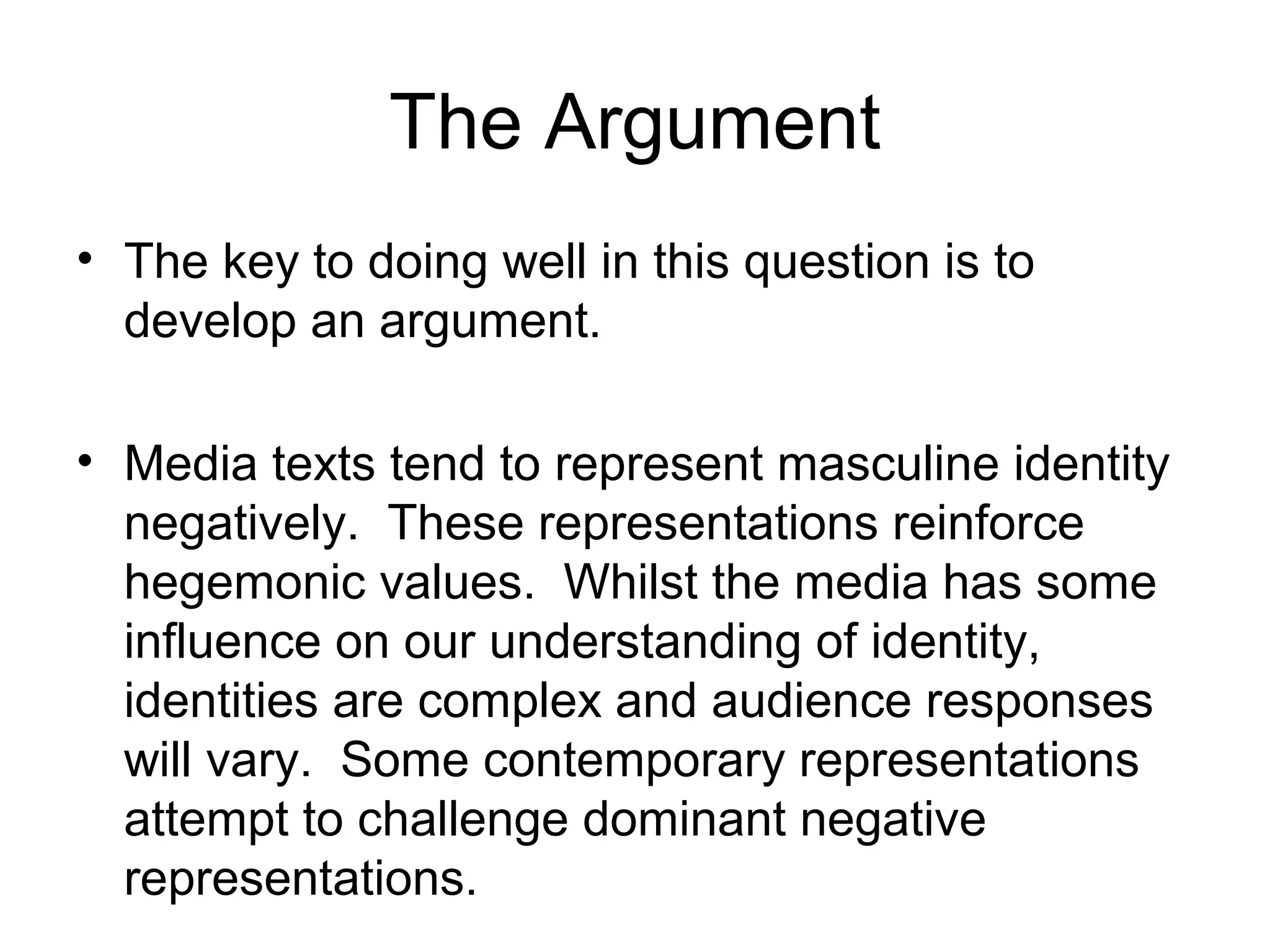 The Argument
• The key to doing well in this question is to
develop an argument.
• Media texts tend to represent masculine identity
negatively. These representations reinforce
hegemonic values. Whilst the media has some
influence on our understanding of identity,
identities are complex and audience responses
will vary. Some contemporary representations
attempt to challenge dominant negative
representations.
 