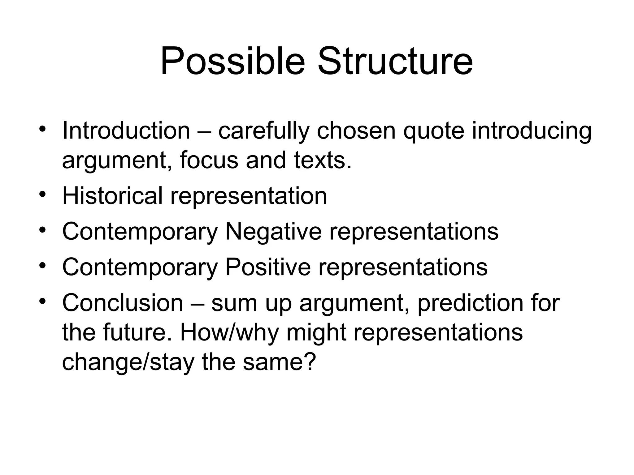 Possible Structure
• Introduction – carefully chosen quote introducing
argument, focus and texts.
• Historical representation
• Contemporary Negative representations
• Contemporary Positive representations
• Conclusion – sum up argument, prediction for
the future. How/why might representations
change/stay the same?
 