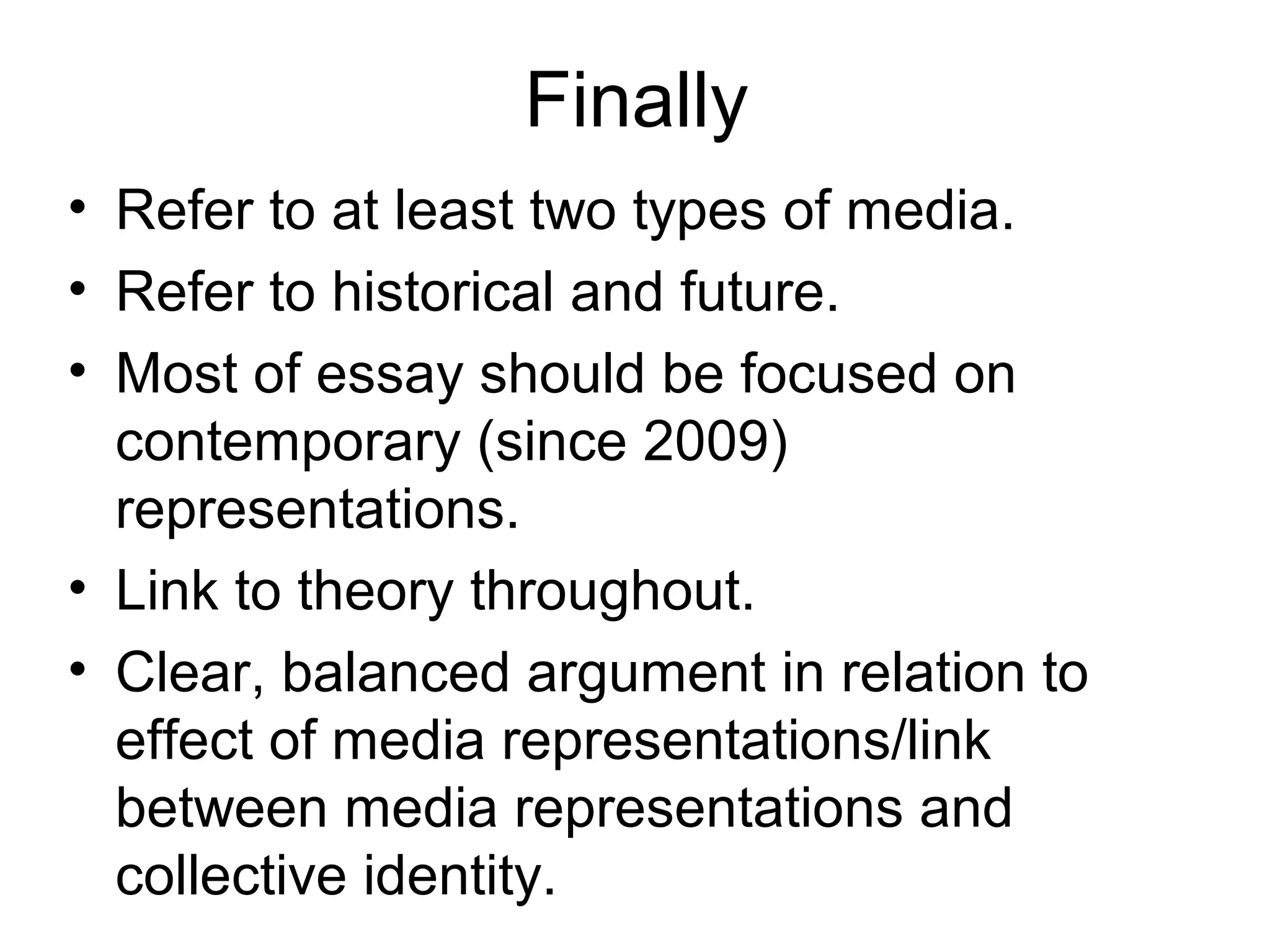 Finally
• Refer to at least two types of media.
• Refer to historical and future.
• Most of essay should be focused on
contemporary (since 2009)
representations.
• Link to theory throughout.
• Clear, balanced argument in relation to
effect of media representations/link
between media representations and
collective identity.
 