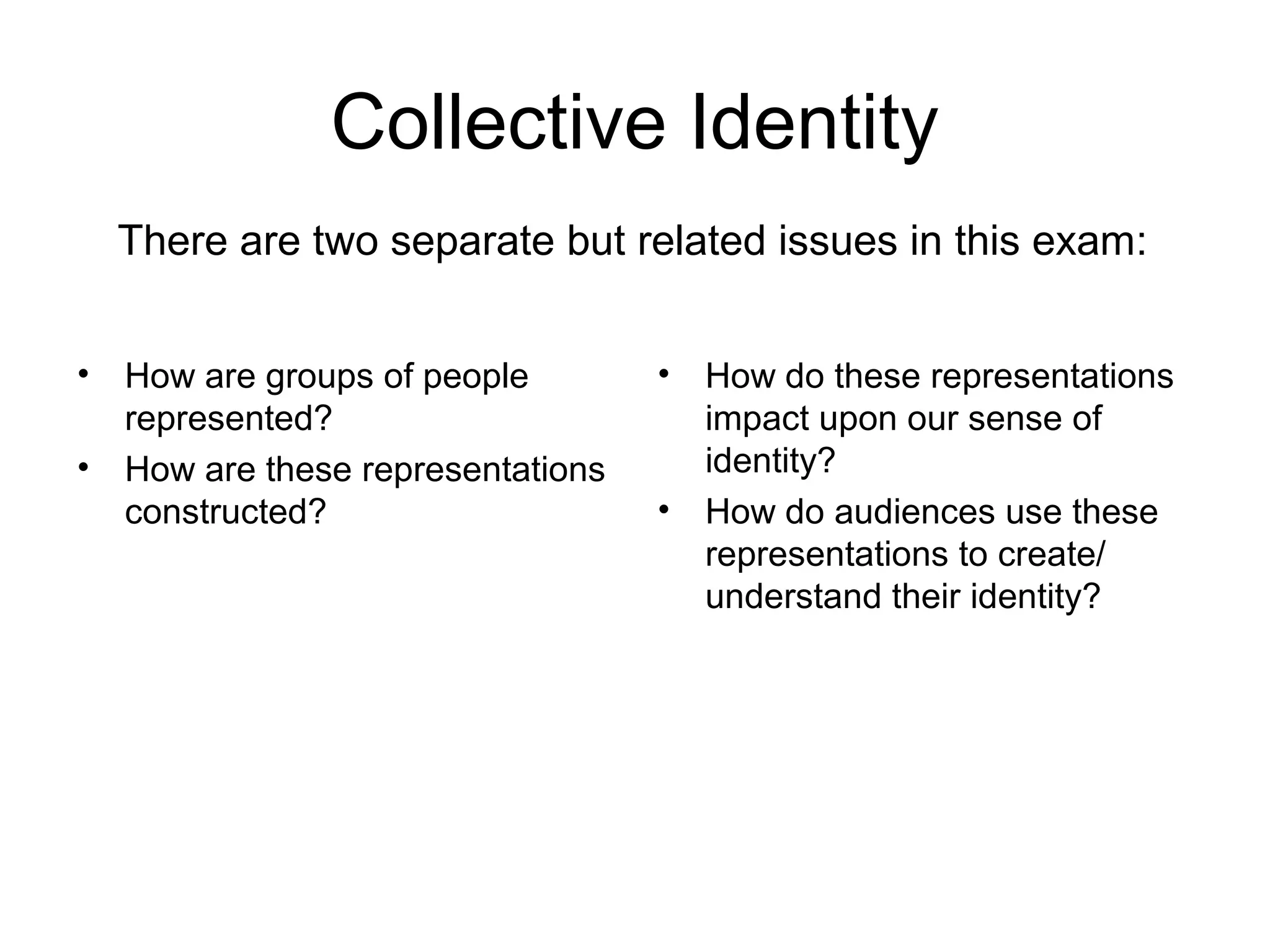 Collective Identity
• How are groups of people
represented?
• How are these representations
constructed?
• How do these representations
impact upon our sense of
identity?
• How do audiences use these
representations to create/
understand their identity?
There are two separate but related issues in this exam:
 