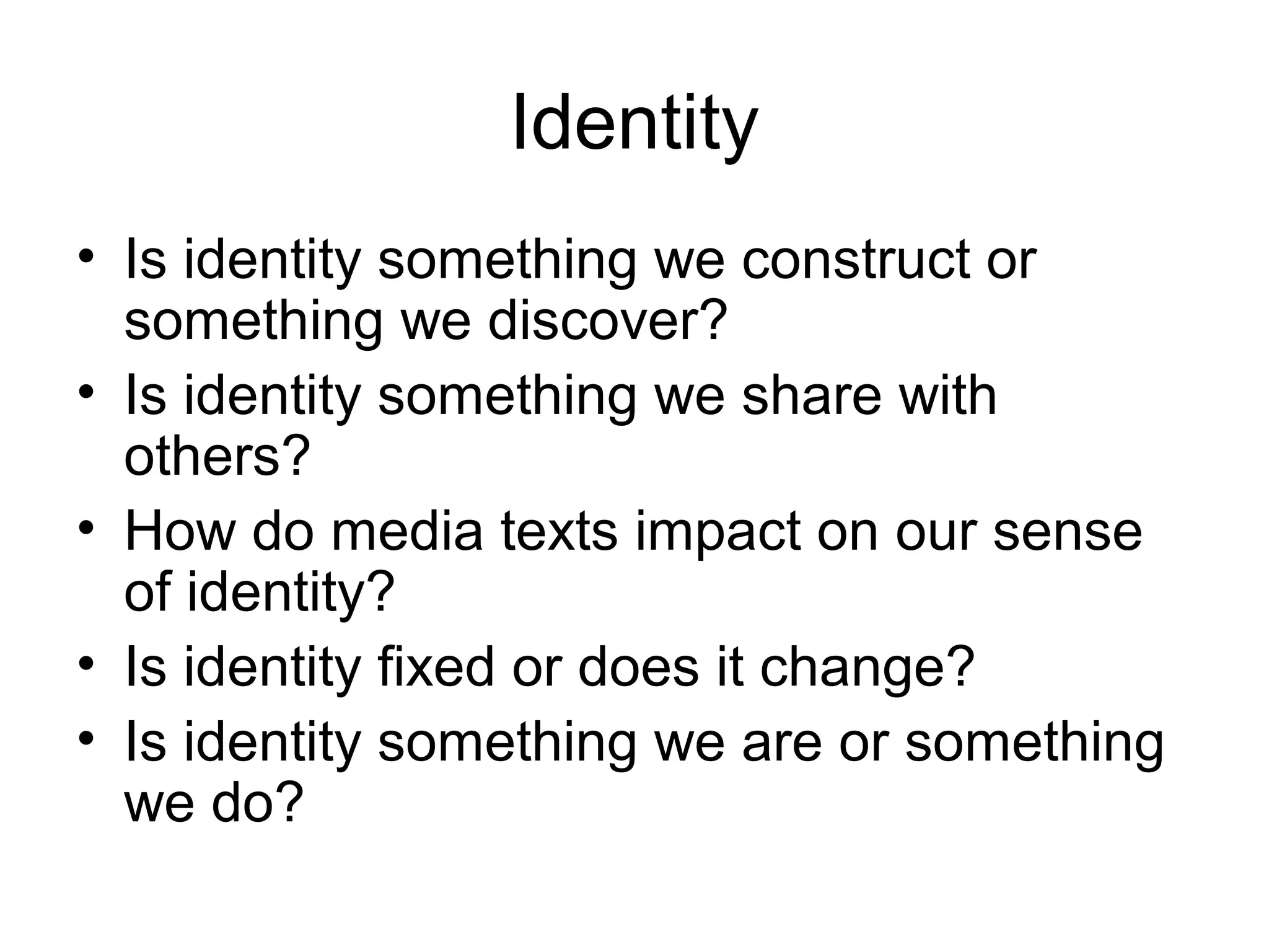 Identity
• Is identity something we construct or
something we discover?
• Is identity something we share with
others?
• How do media texts impact on our sense
of identity?
• Is identity fixed or does it change?
• Is identity something we are or something
we do?
 
