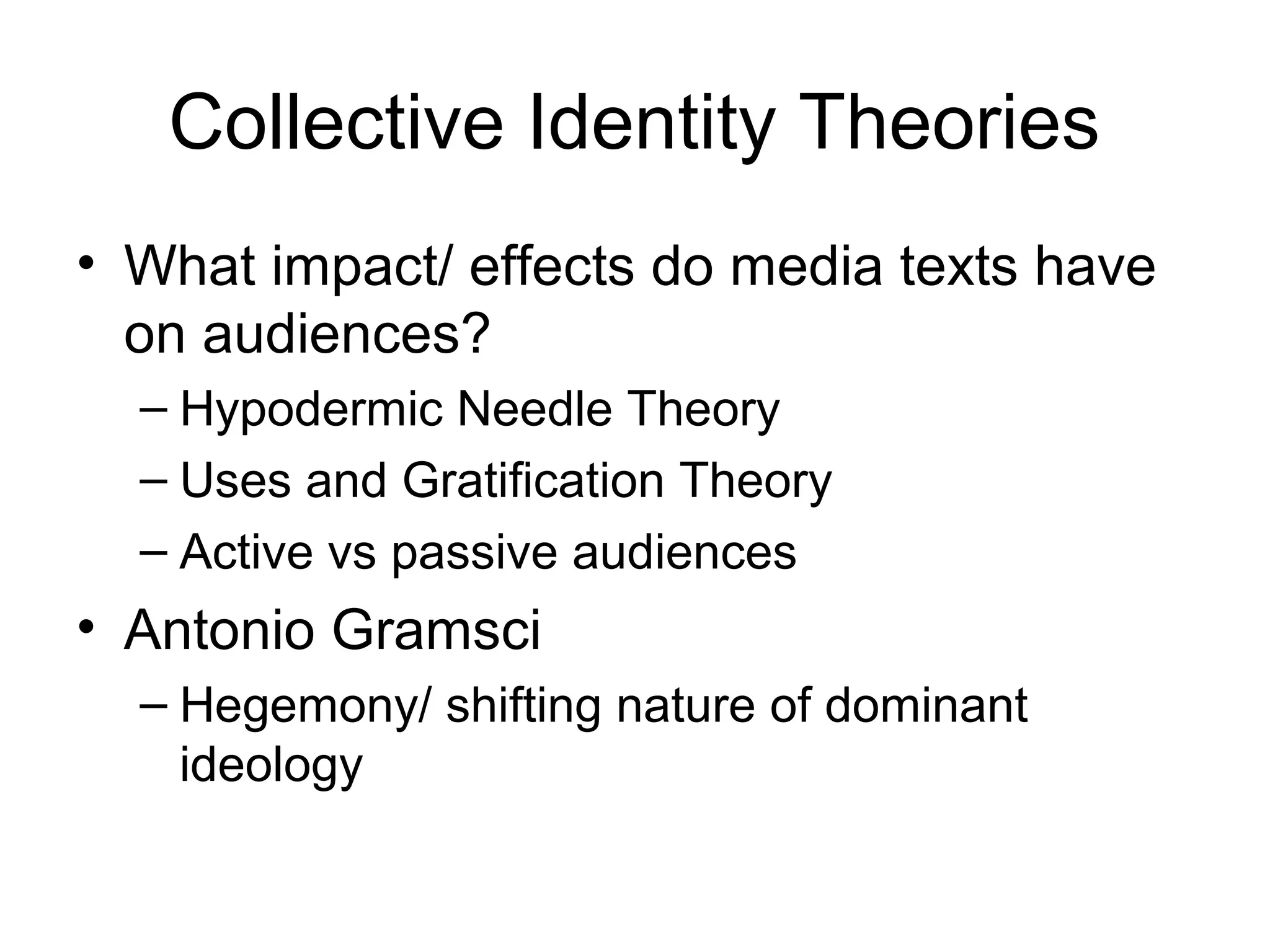 Collective Identity Theories
• What impact/ effects do media texts have
on audiences?
– Hypodermic Needle Theory
– Uses and Gratification Theory
– Active vs passive audiences
• Antonio Gramsci
– Hegemony/ shifting nature of dominant
ideology
 