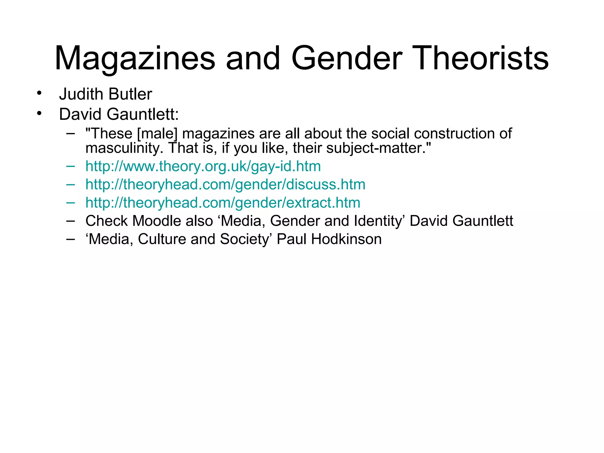 Magazines and Gender Theorists
• Judith Butler
• David Gauntlett:
– "These [male] magazines are all about the social construction of
masculinity. That is, if you like, their subject-matter."
– http://www.theory.org.uk/gay-id.htm
– http://theoryhead.com/gender/discuss.htm
– http://theoryhead.com/gender/extract.htm
– Check Moodle also ‘Media, Gender and Identity’ David Gauntlett
– ‘Media, Culture and Society’ Paul Hodkinson
 