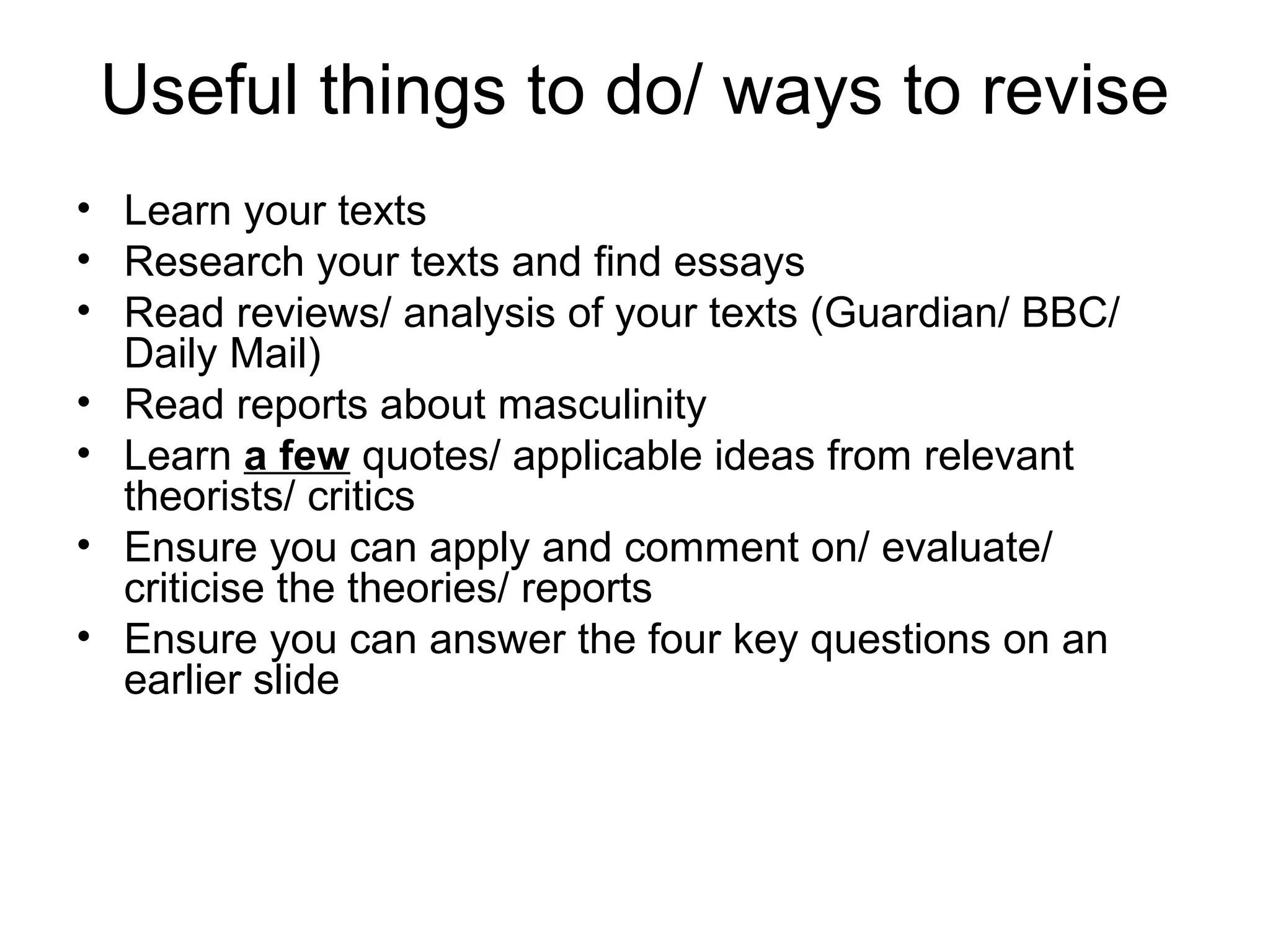 Useful things to do/ ways to revise
• Learn your texts
• Research your texts and find essays
• Read reviews/ analysis of your texts (Guardian/ BBC/
Daily Mail)
• Read reports about masculinity
• Learn a few quotes/ applicable ideas from relevant
theorists/ critics
• Ensure you can apply and comment on/ evaluate/
criticise the theories/ reports
• Ensure you can answer the four key questions on an
earlier slide
 