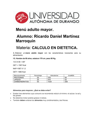 Menú adulto mayor.
Alumno: Ricardo Daniel Martínez
Marroquín
Materia: CALCULO EN DIETETICA.
3. Elaborar un menú adulto mayor con las características necesarias para su
alimentación,
H3. Hombre de 60 años, estatura 170 cm, peso 80 Kg.
13.5 X 80 + 487
GET = 1567 Kcal
NAF=1567 X 1.2
GET= 1880 Kcal
Alimentos para mayores: ¿Qué se debe evitar?
 Existen tres elementos cuyo consumo se recomienda reducir al mínimo: el azúcar, la sal y
las grasas.
 No debemos incluir postres grasos ni dulces.
 También deben evitarse los alimentos muy condimentados y las frituras.
Macronutriente Porcentaje kilocalorías GraMOS
PROTEINAS 20 376 94
LIPIDOS 25 470 52
CARBOHIDRATOS 55 1034 258
 