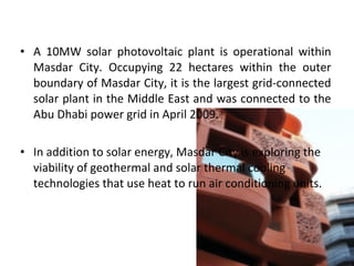 • A 10MW solar photovoltaic plant is operational within
Masdar City. Occupying 22 hectares within the outer
boundary of Masdar City, it is the largest grid-connected
solar plant in the Middle East and was connected to the
Abu Dhabi power grid in April 2009.
• In addition to solar energy, Masdar City is exploring the
viability of geothermal and solar thermal cooling
technologies that use heat to run air conditioning units.
 