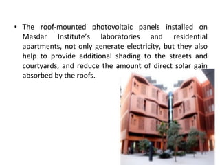 • The roof-mounted photovoltaic panels installed on
Masdar Institute’s laboratories and residential
apartments, not only generate electricity, but they also
help to provide additional shading to the streets and
courtyards, and reduce the amount of direct solar gain
absorbed by the roofs.
 
